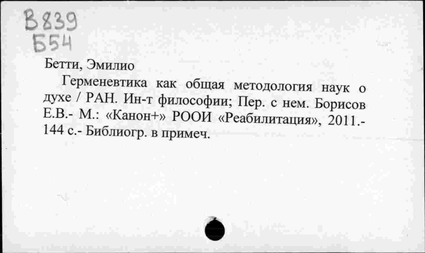 ﻿В22>3
ББЧ
Бетти, Эмилио
Герменевтика как общая методология наук о духе / РАН. Ин-т философии; Пер. с нем. Борисов Е.В.- М.: «Канон+» РООИ «Реабилитация», 2011.-144 с.- Библиогр. в примеч.